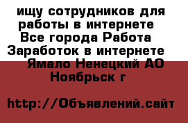 ищу сотрудников для работы в интернете - Все города Работа » Заработок в интернете   . Ямало-Ненецкий АО,Ноябрьск г.